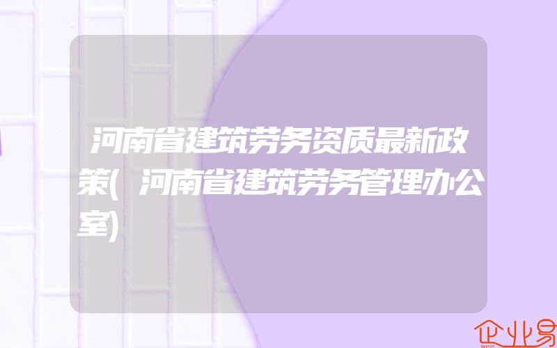 河南省建筑劳务资质最新政策(河南省建筑劳务管理办公室)