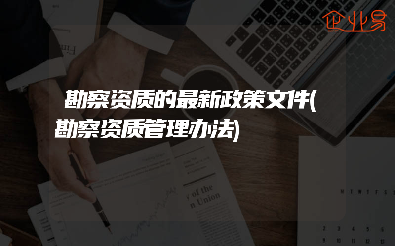 勘察资质的最新政策文件(勘察资质管理办法)