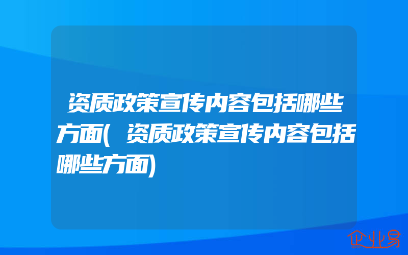 资质政策宣传内容包括哪些方面(资质政策宣传内容包括哪些方面)