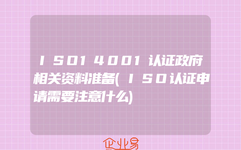 ISO14001认证政府相关资料准备(ISO认证申请需要注意什么)