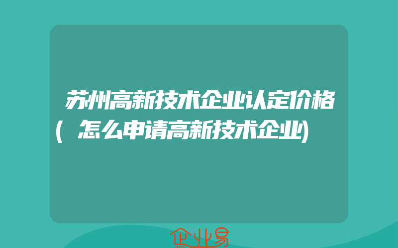 苏州高新技术企业认定价格(怎么申请高新技术企业)