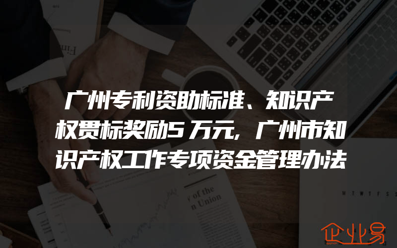 广州专利资助标准、知识产权贯标奖励5万元,广州市知识产权工作专项资金管理办法!(怎么申请贯标)