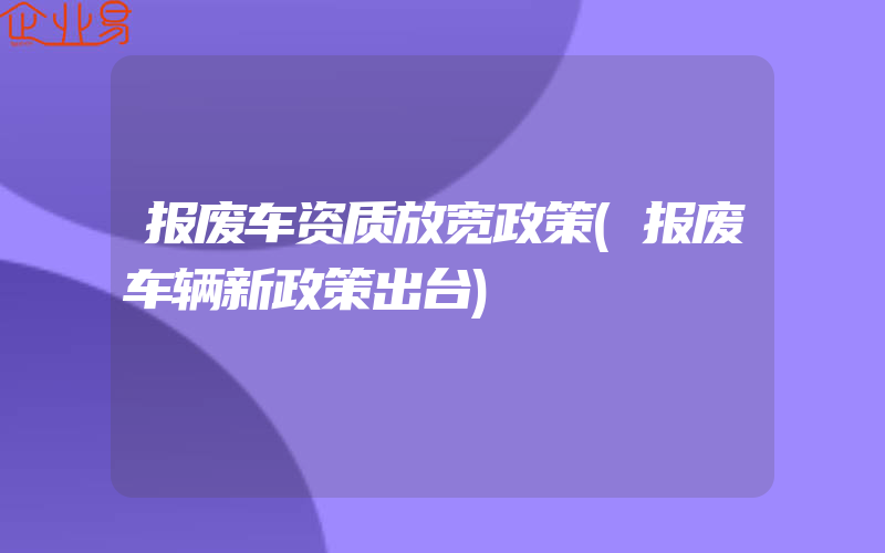 报废车资质放宽政策(报废车辆新政策出台)