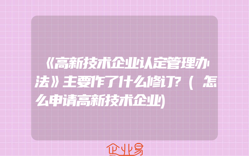 《高新技术企业认定管理办法》主要作了什么修订?(怎么申请高新技术企业)