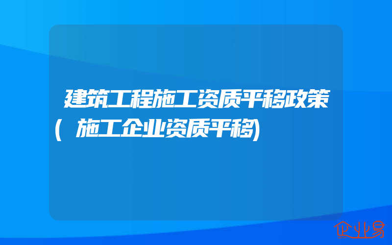 建筑工程施工资质平移政策(施工企业资质平移)