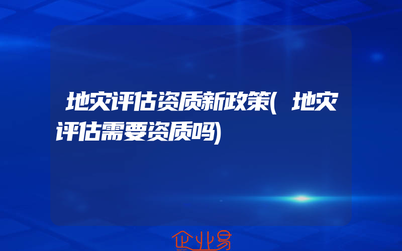 地灾评估资质新政策(地灾评估需要资质吗)