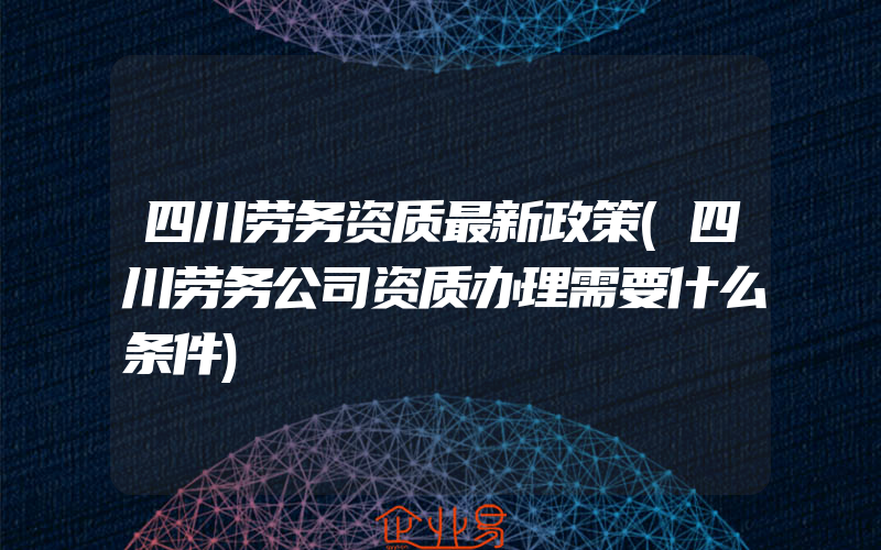 四川劳务资质最新政策(四川劳务公司资质办理需要什么条件)