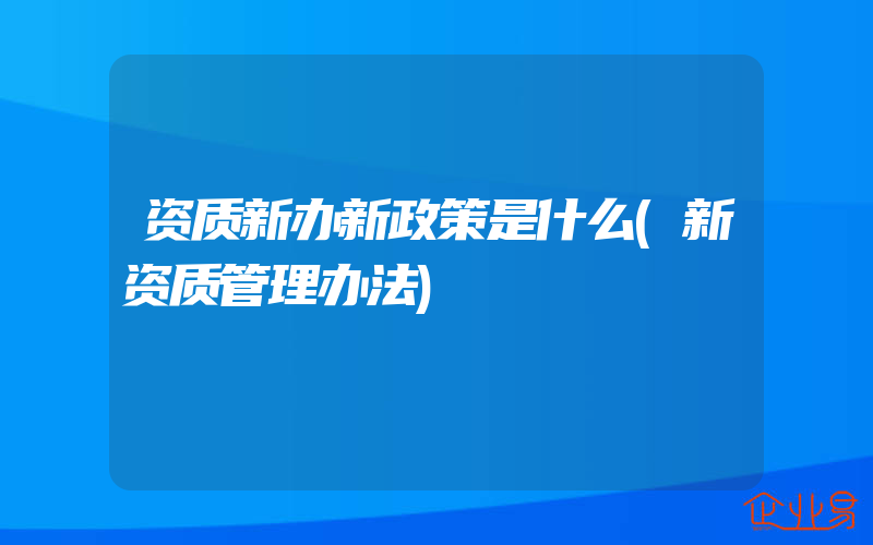 资质新办新政策是什么(新资质管理办法)