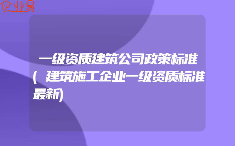 一级资质建筑公司政策标准(建筑施工企业一级资质标准最新)