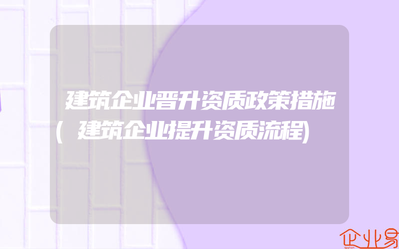 建筑企业晋升资质政策措施(建筑企业提升资质流程)