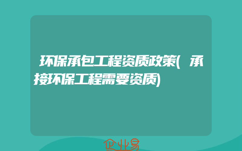 环保承包工程资质政策(承接环保工程需要资质)