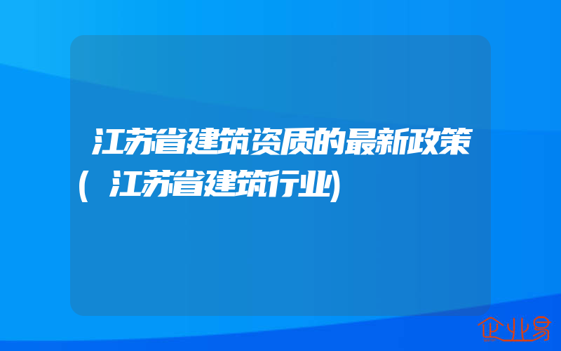 江苏省建筑资质的最新政策(江苏省建筑行业)