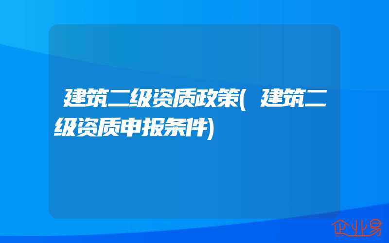 建筑二级资质政策(建筑二级资质申报条件)