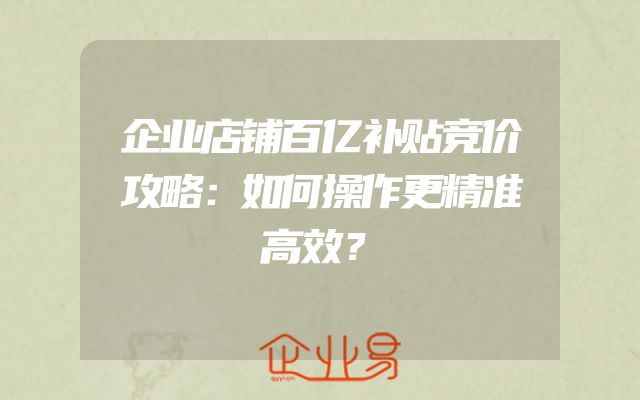 企业店铺百亿补贴竞价攻略：如何操作更精准高效？