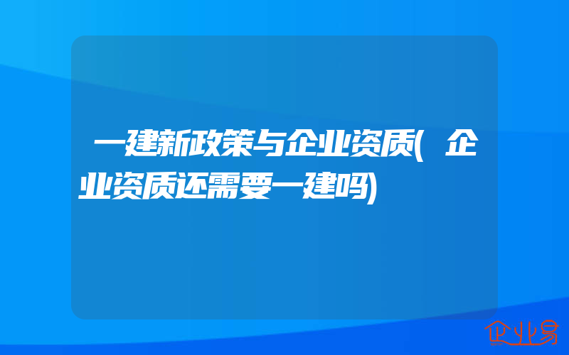 一建新政策与企业资质(企业资质还需要一建吗)