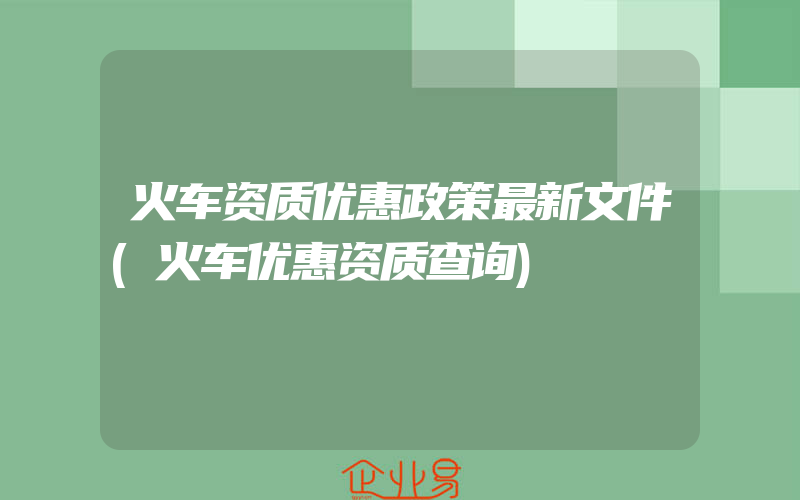 火车资质优惠政策最新文件(火车优惠资质查询)