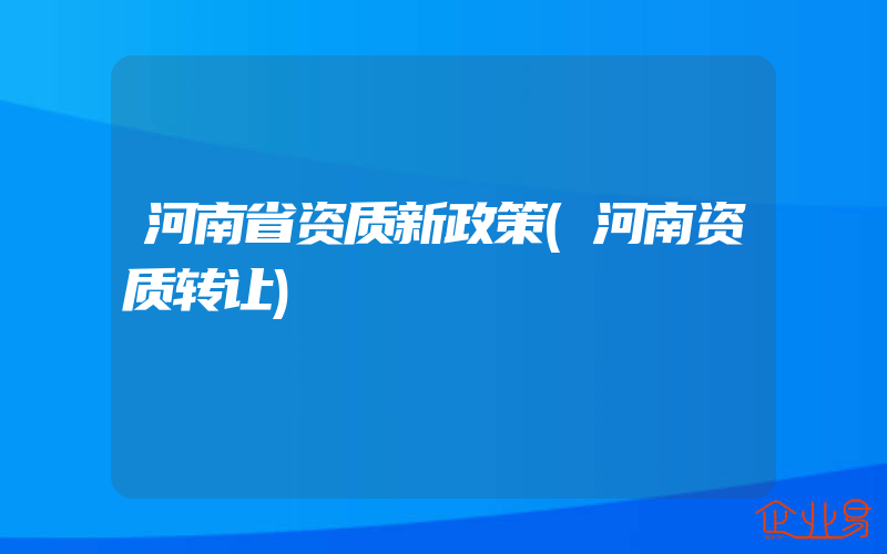 河南省资质新政策(河南资质转让)