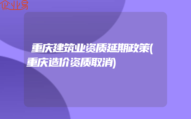 重庆建筑业资质延期政策(重庆造价资质取消)