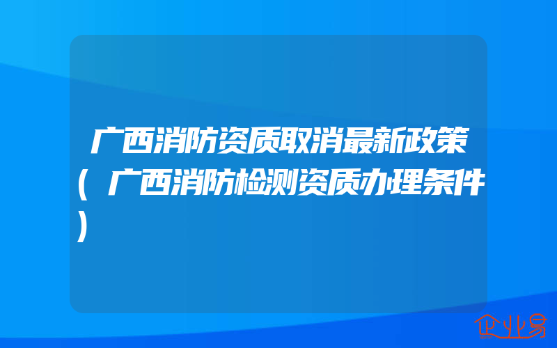 广西消防资质取消最新政策(广西消防检测资质办理条件)