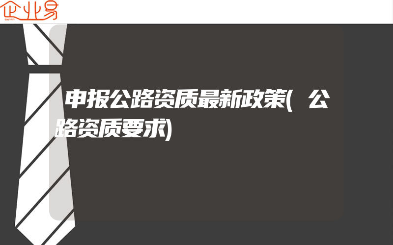 申报公路资质最新政策(公路资质要求)