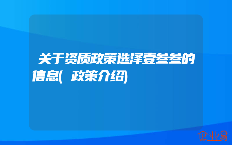 关于资质政策选泽壹叁叁的信息(政策介绍)