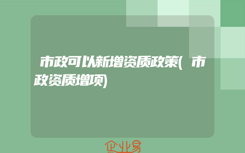 市政可以新增资质政策(市政资质增项)