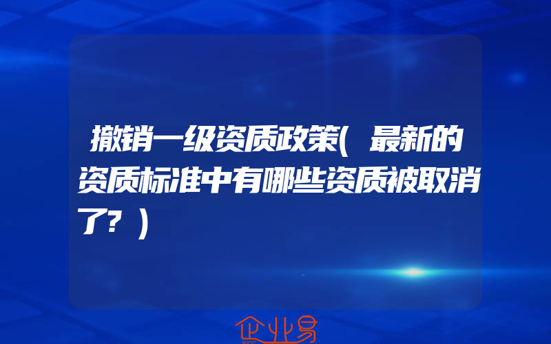 撤销一级资质政策(最新的资质标准中有哪些资质被取消了?)