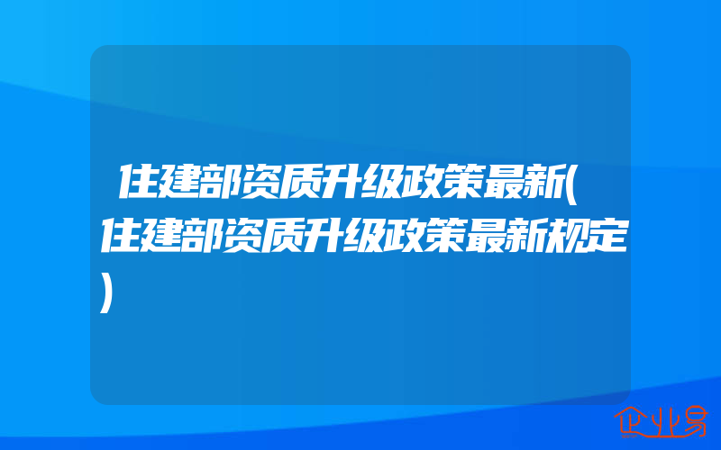 住建部资质升级政策最新(住建部资质升级政策最新规定)