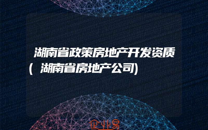 湖南省政策房地产开发资质(湖南省房地产公司)