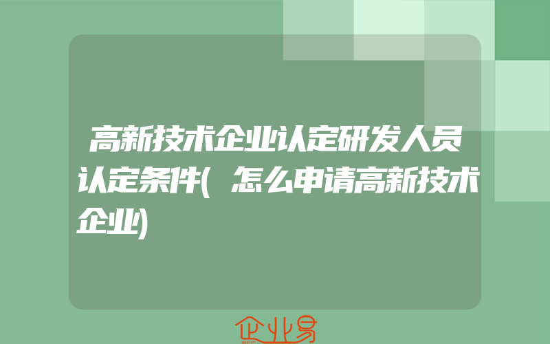 高新技术企业认定研发人员认定条件(怎么申请高新技术企业)