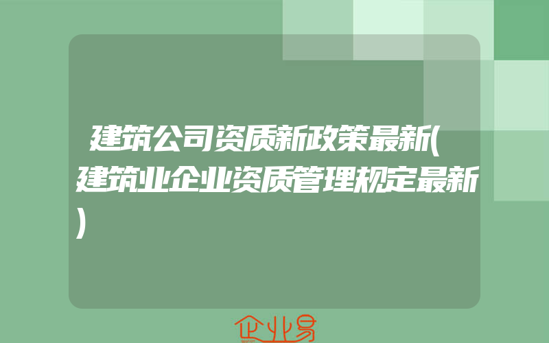 建筑公司资质新政策最新(建筑业企业资质管理规定最新)