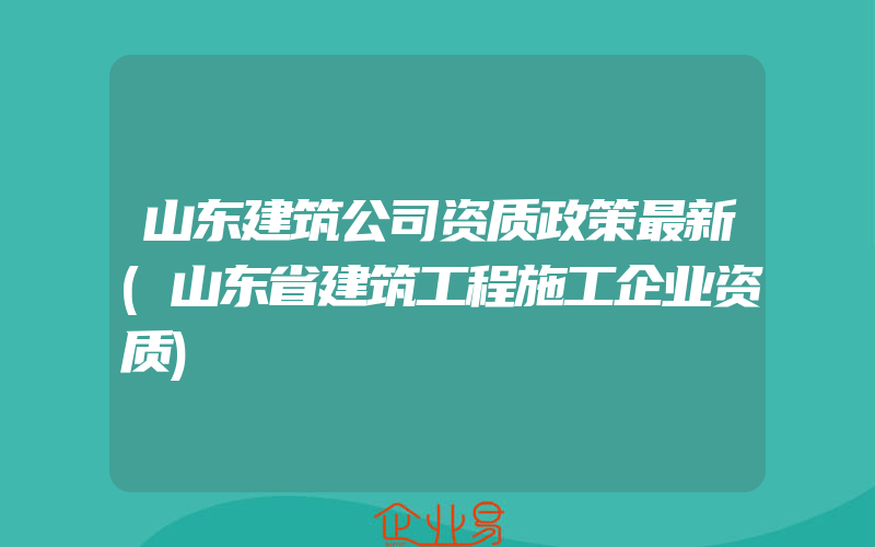 山东建筑公司资质政策最新(山东省建筑工程施工企业资质)