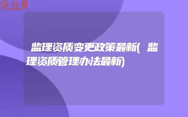 监理资质变更政策最新(监理资质管理办法最新)