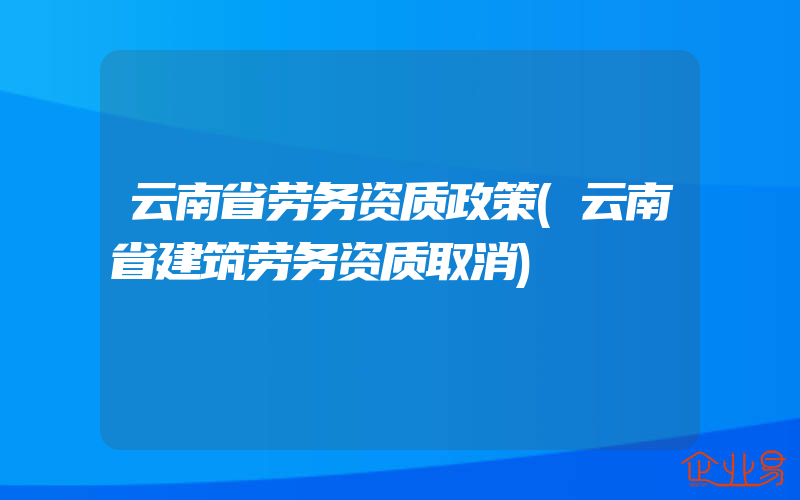 云南省劳务资质政策(云南省建筑劳务资质取消)