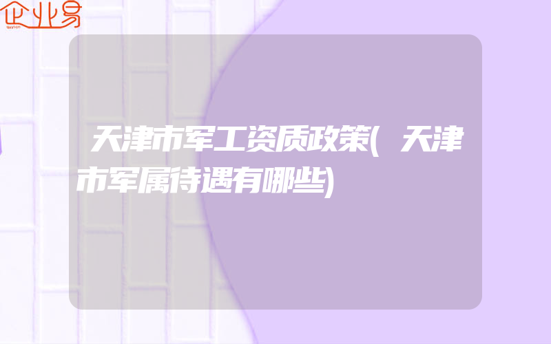 天津市军工资质政策(天津市军属待遇有哪些)