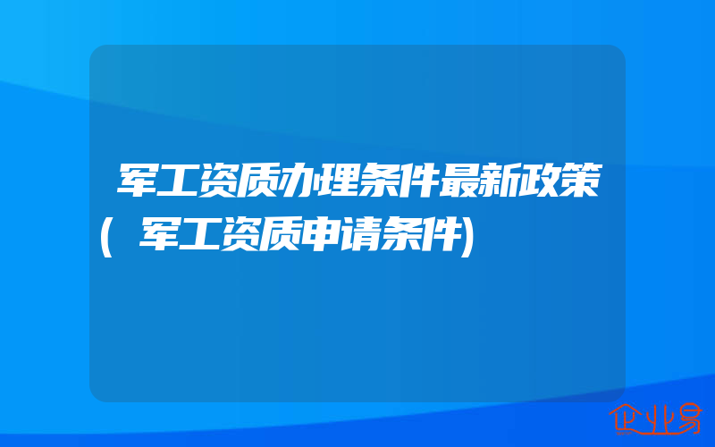 军工资质办理条件最新政策(军工资质申请条件)