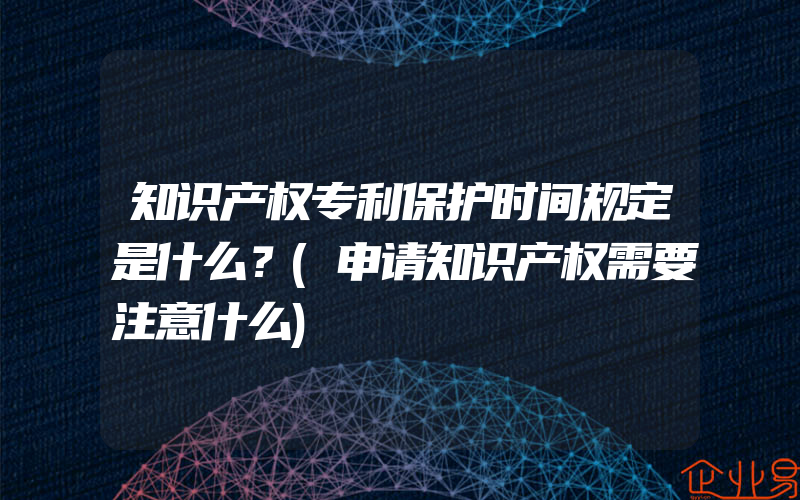 知识产权专利保护时间规定是什么？(申请知识产权需要注意什么)