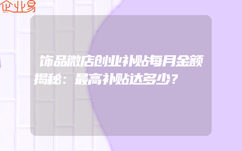 饰品微店创业补贴每月金额揭秘：最高补贴达多少？