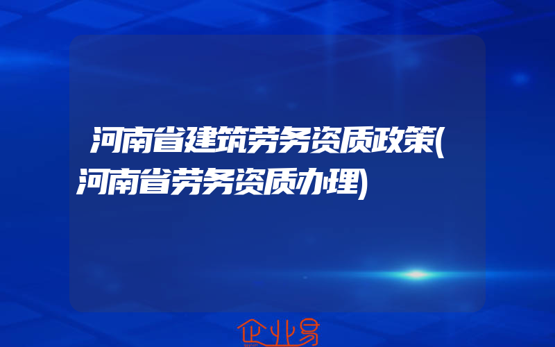 河南省建筑劳务资质政策(河南省劳务资质办理)