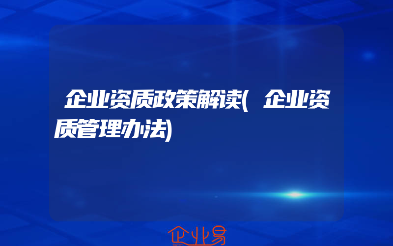 企业资质政策解读(企业资质管理办法)