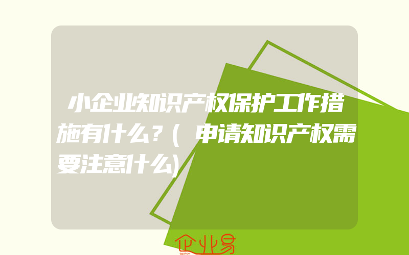 小企业知识产权保护工作措施有什么？(申请知识产权需要注意什么)