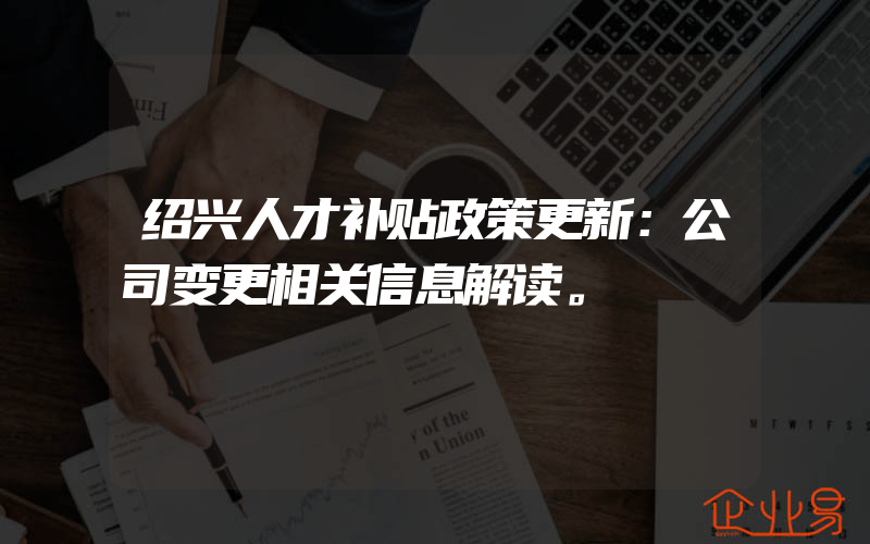 绍兴人才补贴政策更新：公司变更相关信息解读。