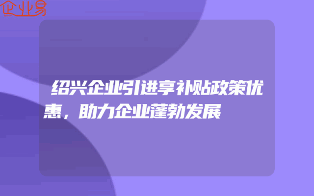 绍兴企业引进享补贴政策优惠，助力企业蓬勃发展