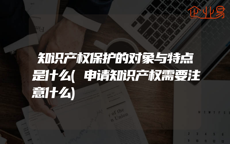 知识产权保护的对象与特点是什么(申请知识产权需要注意什么)