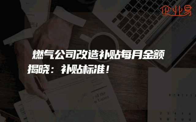 燃气公司改造补贴每月金额揭晓：补贴标准！