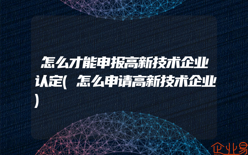 怎么才能申报高新技术企业认定(怎么申请高新技术企业)