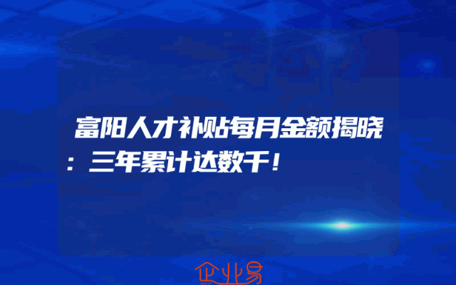 富阳人才补贴每月金额揭晓：三年累计达数千！
