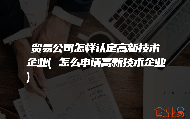 贸易公司怎样认定高新技术企业(怎么申请高新技术企业)