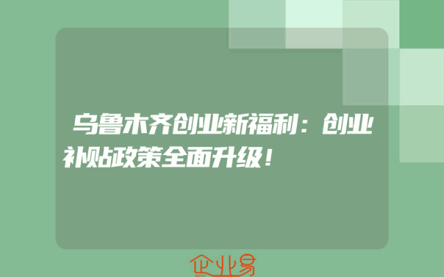 乌鲁木齐创业新福利：创业补贴政策全面升级！