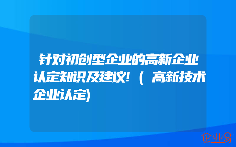 针对初创型企业的高新企业认定知识及建议!(高新技术企业认定)